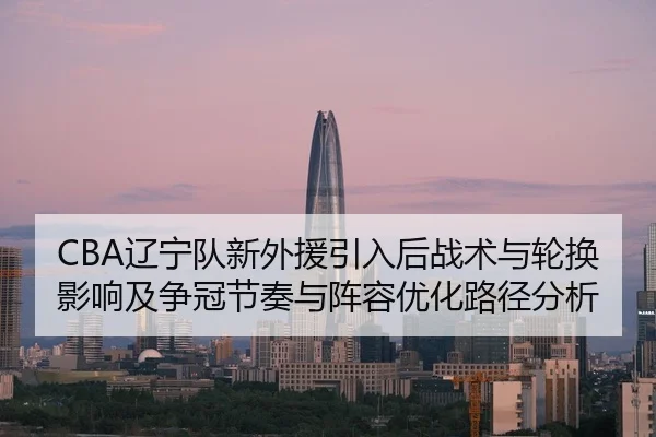 CBA辽宁队新外援引入后战术与轮换影响及争冠节奏与阵容优化路径分析