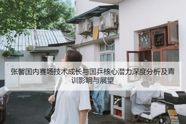 张馨国内赛场技术成长与国乒核心潜力深度分析及青训影响与展望